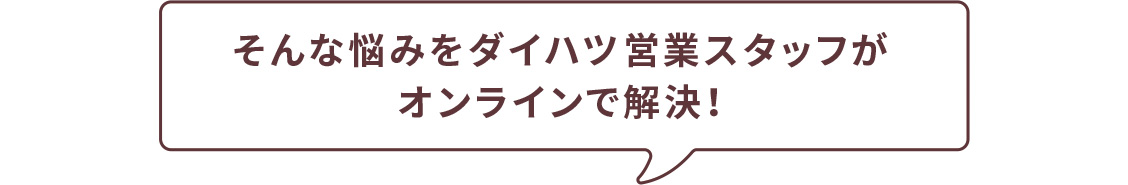 そんな悩みをダイハツ営業スタッフがオンラインで解決！